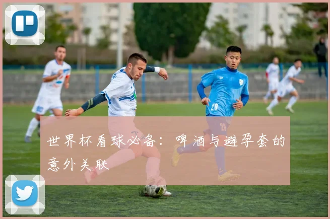 世界杯看球必备：啤酒与避孕套的意外关联