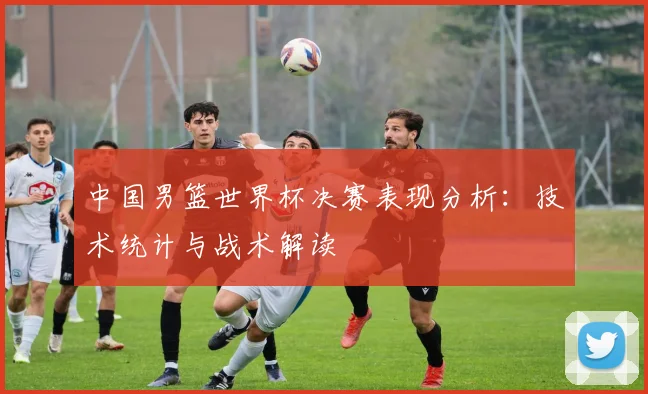 中国男篮世界杯决赛表现分析:技术统计与战术解读