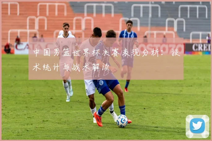 中国男篮世界杯决赛表现分析:技术统计与战术解读