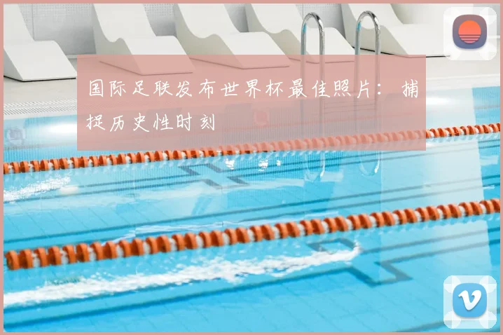 国际足联发布世界杯最佳照片:捕捉历史性时刻