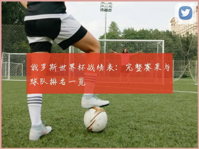 俄罗斯世界杯战绩表：完整赛果与球队排名一览