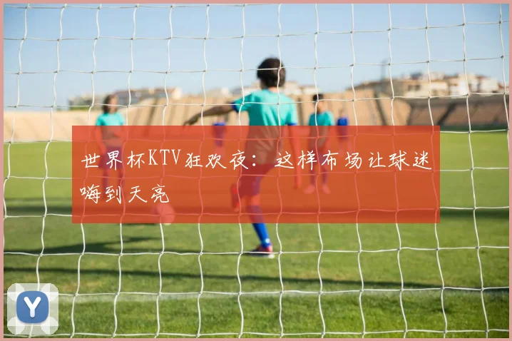 世界杯KTV狂欢夜:这样布场让球迷嗨到天亮