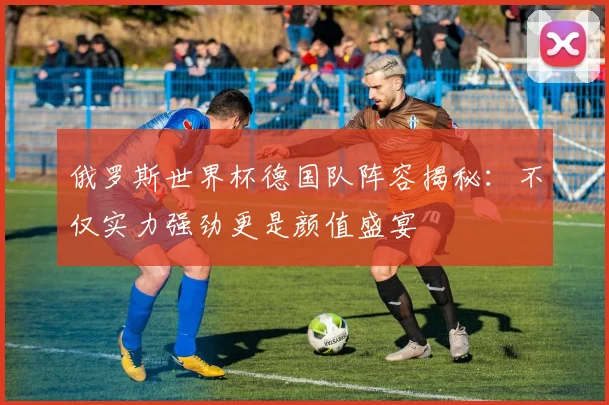 俄罗斯世界杯德国队阵容揭秘：不仅实力强劲更是颜值盛宴