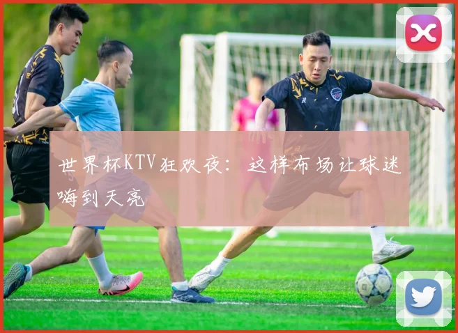 世界杯KTV狂欢夜:这样布场让球迷嗨到天亮