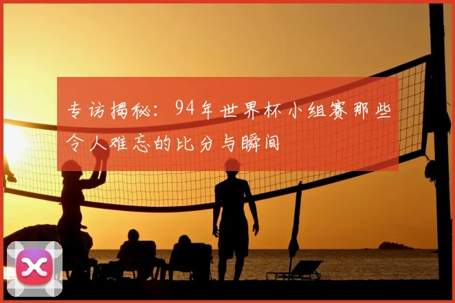 专访揭秘:94年世界杯小组赛那些令人难忘的比分与瞬间