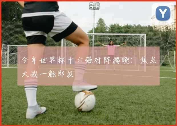 今年世界杯十六强对阵揭晓：焦点大战一触即发