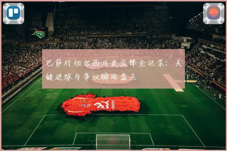 巴萨对切尔西历史交锋全记录：关键进球与争议瞬间盘点