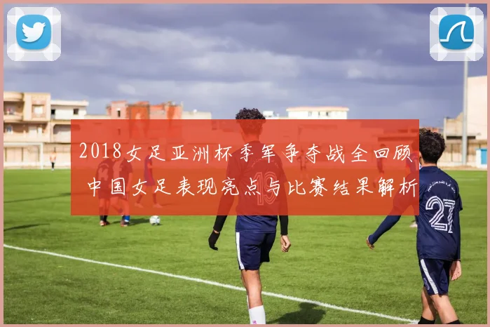 2018女足亚洲杯季军争夺战全回顾 中国女足表现亮点与比赛结果解析