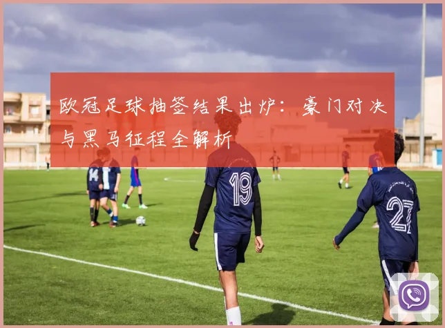 欧冠足球抽签结果出炉：豪门对决与黑马征程全解析