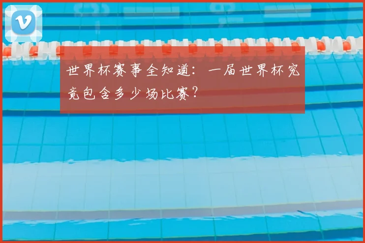 世界杯赛事全知道：一届世界杯究竟包含多少场比赛？