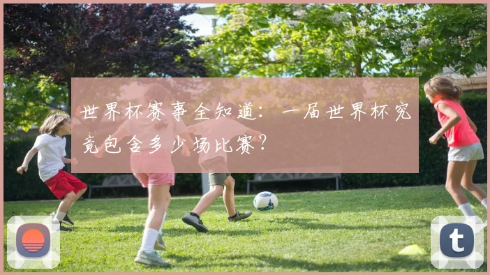 世界杯赛事全知道：一届世界杯究竟包含多少场比赛？