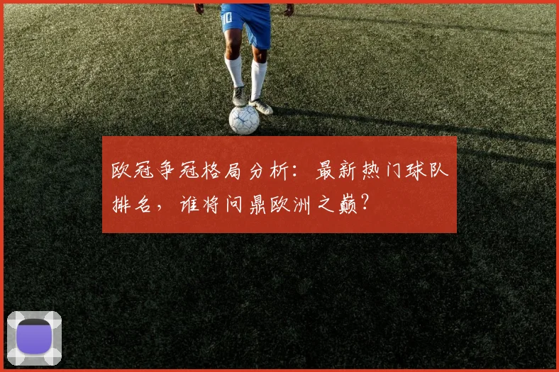 欧冠争冠格局分析：最新热门球队排名，谁将问鼎欧洲之巅？