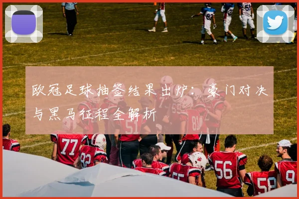 欧冠足球抽签结果出炉：豪门对决与黑马征程全解析