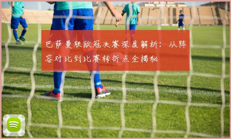 巴萨曼联欧冠决赛深度解析：从阵容对比到比赛转折点全揭秘