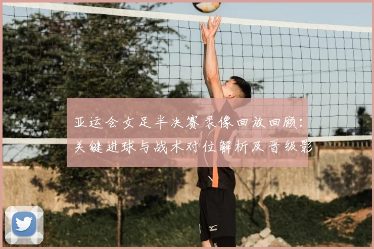 亚运会女足半决赛录像回放回顾：关键进球与战术对位解析及晋级影响
