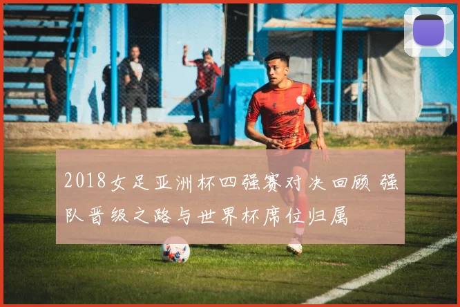 2018女足亚洲杯四强赛对决回顾 强队晋级之路与世界杯席位归属