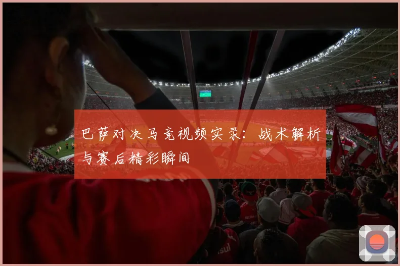 巴萨对决马竞视频实录：战术解析与赛后精彩瞬间