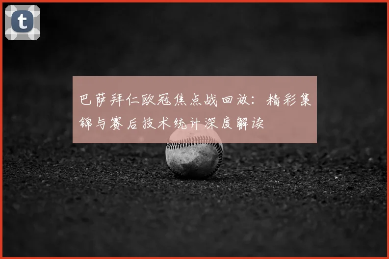 巴萨拜仁欧冠焦点战回放：精彩集锦与赛后技术统计深度解读