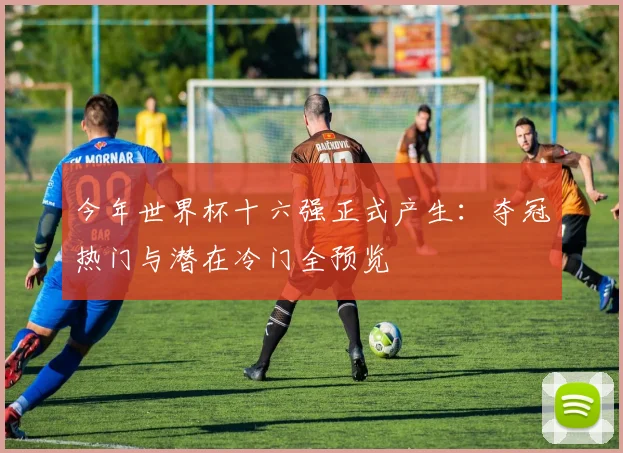 今年世界杯十六强正式产生：夺冠热门与潜在冷门全预览