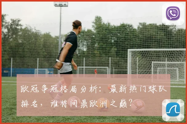 欧冠争冠格局分析：最新热门球队排名，谁将问鼎欧洲之巅？