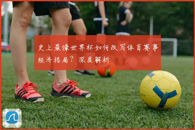 史上最壕世界杯如何改写体育赛事经济格局？深度解析
